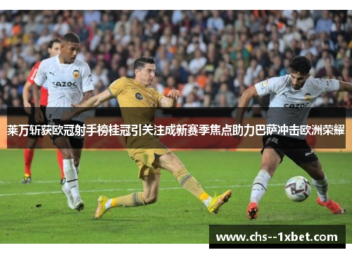 莱万斩获欧冠射手榜桂冠引关注成新赛季焦点助力巴萨冲击欧洲荣耀