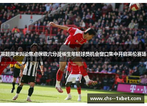 英超周末舆论焦点保级六分战催生年轻球员机会窗口集中开启英伦赛场
